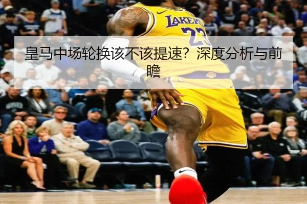 皇马中场轮换该不该提速？深度分析与前瞻